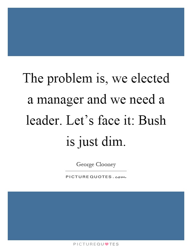 The problem is, we elected a manager and we need a leader. Let's face it: Bush is just dim Picture Quote #1