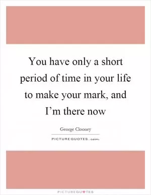 You have only a short period of time in your life to make your mark, and I’m there now Picture Quote #1