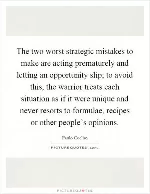 The two worst strategic mistakes to make are acting prematurely and letting an opportunity slip; to avoid this, the warrior treats each situation as if it were unique and never resorts to formulae, recipes or other people’s opinions Picture Quote #1