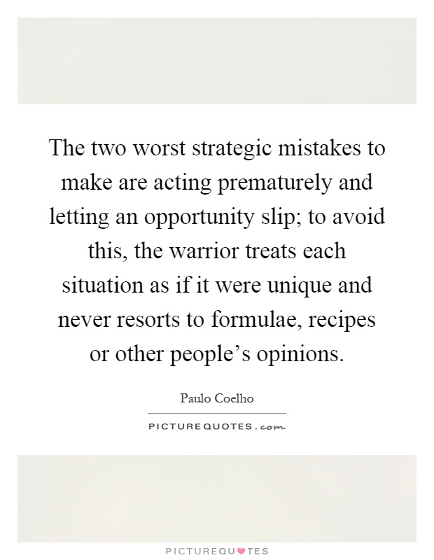 The two worst strategic mistakes to make are acting prematurely and letting an opportunity slip; to avoid this, the warrior treats each situation as if it were unique and never resorts to formulae, recipes or other people's opinions Picture Quote #1