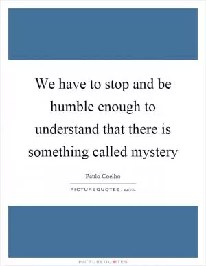 We have to stop and be humble enough to understand that there is something called mystery Picture Quote #1