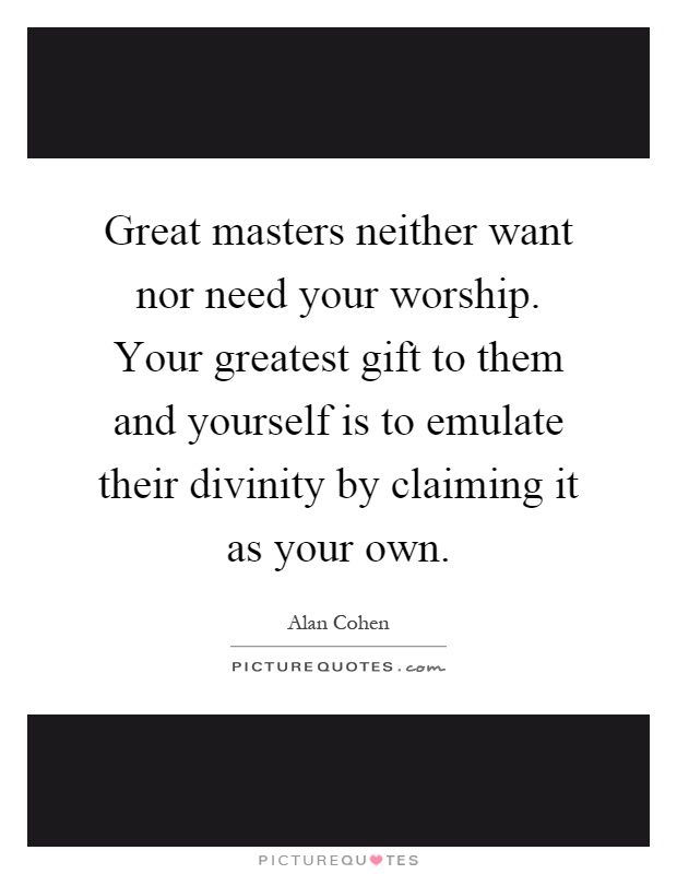 Great masters neither want nor need your worship. Your greatest gift to them and yourself is to emulate their divinity by claiming it as your own Picture Quote #1