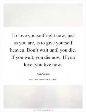 To love yourself right now, just as you are, is to give yourself heaven. Don’t wait until you die. If you wait, you die now. If you love, you live now Picture Quote #1