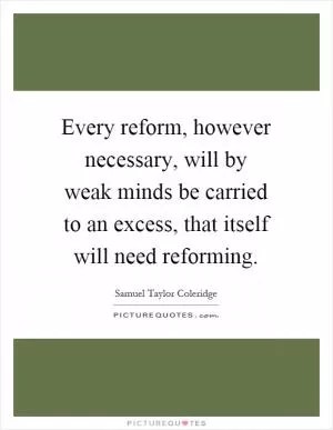Every reform, however necessary, will by weak minds be carried to an excess, that itself will need reforming Picture Quote #1