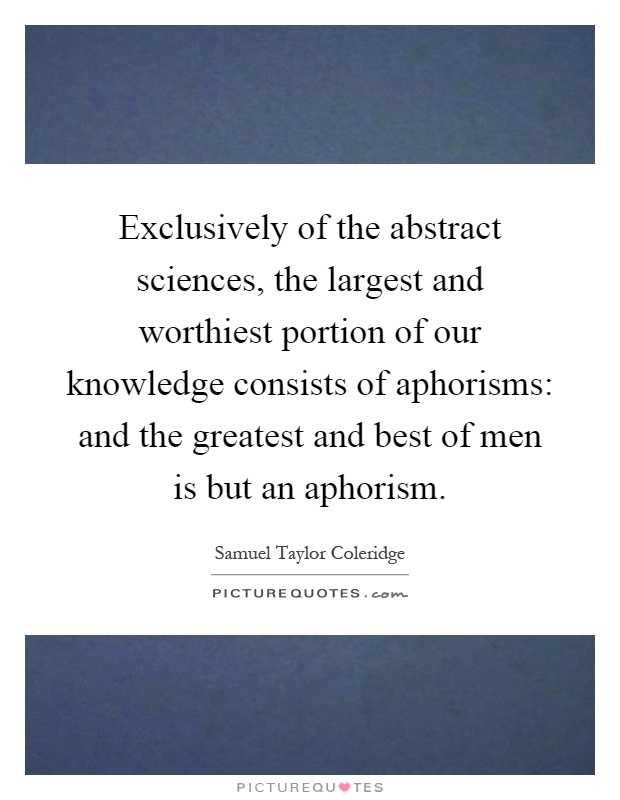 Exclusively of the abstract sciences, the largest and worthiest portion of our knowledge consists of aphorisms: and the greatest and best of men is but an aphorism Picture Quote #1