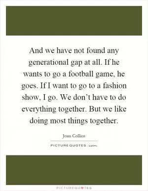 And we have not found any generational gap at all. If he wants to go a football game, he goes. If I want to go to a fashion show, I go. We don’t have to do everything together. But we like doing most things together Picture Quote #1