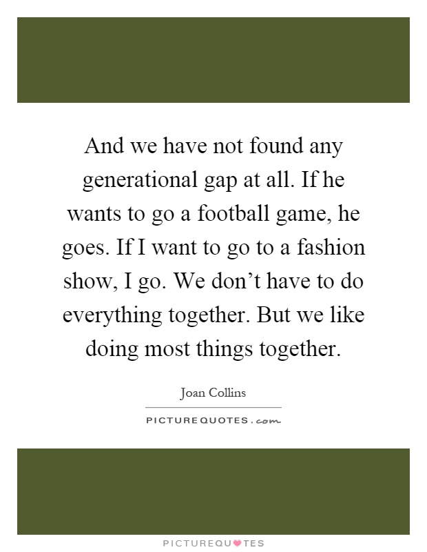 And we have not found any generational gap at all. If he wants to go a football game, he goes. If I want to go to a fashion show, I go. We don't have to do everything together. But we like doing most things together Picture Quote #1