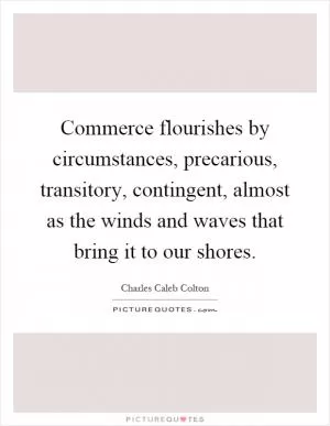Commerce flourishes by circumstances, precarious, transitory, contingent, almost as the winds and waves that bring it to our shores Picture Quote #1