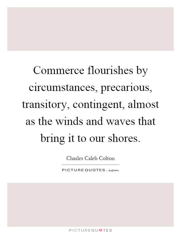 Commerce flourishes by circumstances, precarious, transitory, contingent, almost as the winds and waves that bring it to our shores Picture Quote #1