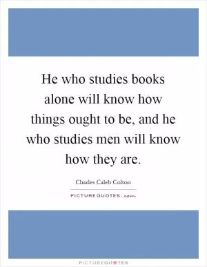He who studies books alone will know how things ought to be, and he who studies men will know how they are Picture Quote #1