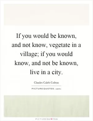 If you would be known, and not know, vegetate in a village; if you would know, and not be known, live in a city Picture Quote #1