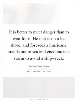 It is better to meet danger than to wait for it. He that is on a lee shore, and foresees a hurricane, stands out to sea and encounters a storm to avoid a shipwreck Picture Quote #1
