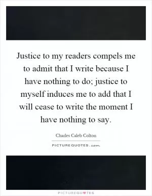Justice to my readers compels me to admit that I write because I have nothing to do; justice to myself induces me to add that I will cease to write the moment I have nothing to say Picture Quote #1