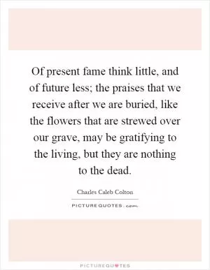Of present fame think little, and of future less; the praises that we receive after we are buried, like the flowers that are strewed over our grave, may be gratifying to the living, but they are nothing to the dead Picture Quote #1
