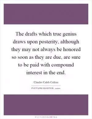 The drafts which true genius draws upon posterity, although they may not always be honored so soon as they are due, are sure to be paid with compound interest in the end Picture Quote #1