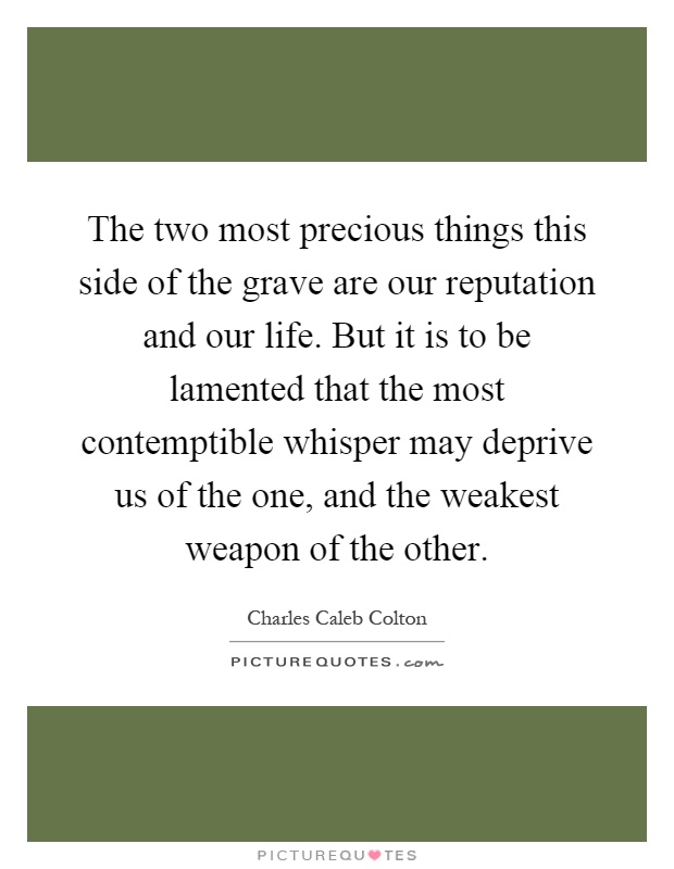 The two most precious things this side of the grave are our reputation and our life. But it is to be lamented that the most contemptible whisper may deprive us of the one, and the weakest weapon of the other Picture Quote #1