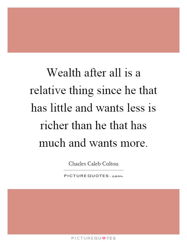 Wealth after all is a relative thing since he that has little and wants less is richer than he that has much and wants more Picture Quote #1