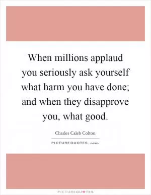 When millions applaud you seriously ask yourself what harm you have done; and when they disapprove you, what good Picture Quote #1