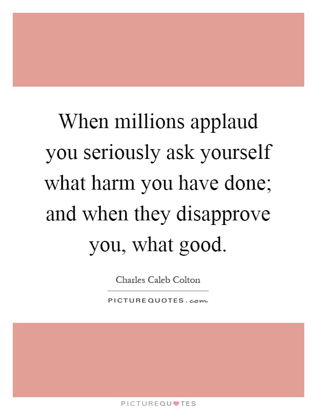 When millions applaud you seriously ask yourself what harm you have done; and when they disapprove you, what good Picture Quote #1
