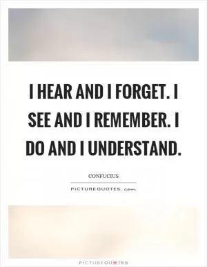 I hear and I forget. I see and I remember. I do and I understand Picture Quote #1