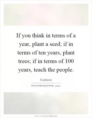 If you think in terms of a year, plant a seed; if in terms of ten years, plant trees; if in terms of 100 years, teach the people Picture Quote #1