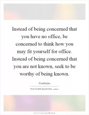 Instead of being concerned that you have no office, be concerned to think how you may fit yourself for office. Instead of being concerned that you are not known, seek to be worthy of being known Picture Quote #1