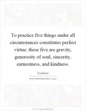 To practice five things under all circumstances constitutes perfect virtue; these five are gravity, generosity of soul, sincerity, earnestness, and kindness Picture Quote #1