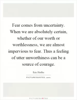 Fear comes from uncertainty. When we are absolutely certain, whether of our worth or worthlessness, we are almost impervious to fear. Thus a feeling of utter unworthiness can be a source of courage Picture Quote #1