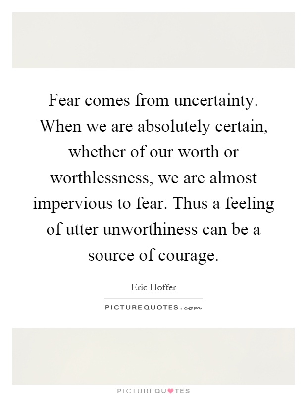 Fear comes from uncertainty. When we are absolutely certain, whether of our worth or worthlessness, we are almost impervious to fear. Thus a feeling of utter unworthiness can be a source of courage Picture Quote #1