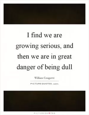 I find we are growing serious, and then we are in great danger of being dull Picture Quote #1