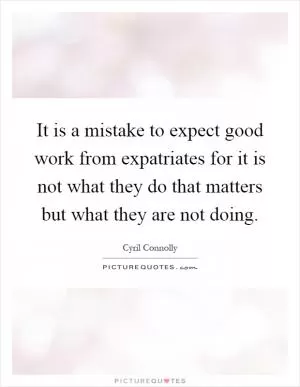 It is a mistake to expect good work from expatriates for it is not what they do that matters but what they are not doing Picture Quote #1