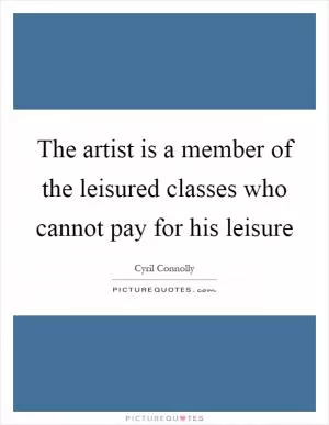 The artist is a member of the leisured classes who cannot pay for his leisure Picture Quote #1