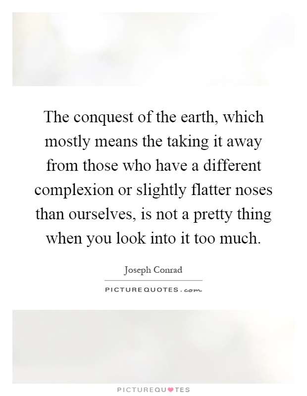 The conquest of the earth, which mostly means the taking it away from those who have a different complexion or slightly flatter noses than ourselves, is not a pretty thing when you look into it too much Picture Quote #1