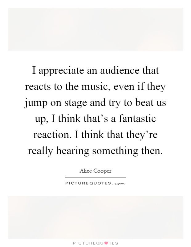 I appreciate an audience that reacts to the music, even if they jump on stage and try to beat us up, I think that's a fantastic reaction. I think that they're really hearing something then Picture Quote #1