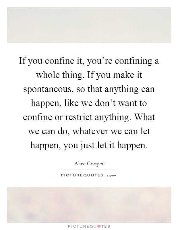 If you confine it, you're confining a whole thing. If you make it spontaneous, so that anything can happen, like we don't want to confine or restrict anything. What we can do, whatever we can let happen, you just let it happen Picture Quote #1