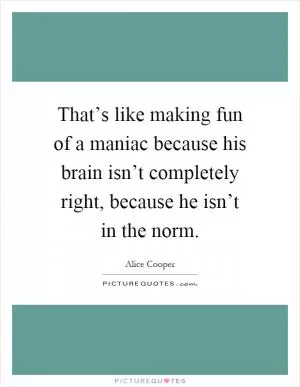 That’s like making fun of a maniac because his brain isn’t completely right, because he isn’t in the norm Picture Quote #1