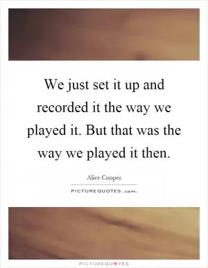 We just set it up and recorded it the way we played it. But that was the way we played it then Picture Quote #1
