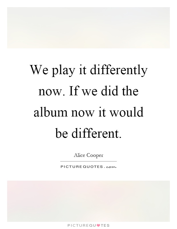 We play it differently now. If we did the album now it would be different Picture Quote #1