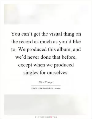 You can’t get the visual thing on the record as much as you’d like to. We produced this album, and we’d never done that before, except when we produced singles for ourselves Picture Quote #1