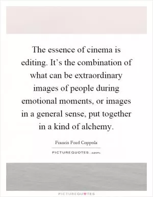 The essence of cinema is editing. It’s the combination of what can be extraordinary images of people during emotional moments, or images in a general sense, put together in a kind of alchemy Picture Quote #1