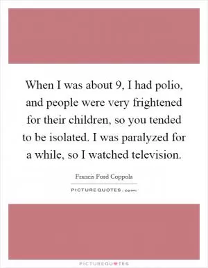 When I was about 9, I had polio, and people were very frightened for their children, so you tended to be isolated. I was paralyzed for a while, so I watched television Picture Quote #1