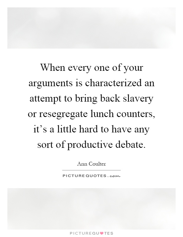 When every one of your arguments is characterized an attempt to bring back slavery or resegregate lunch counters, it's a little hard to have any sort of productive debate Picture Quote #1
