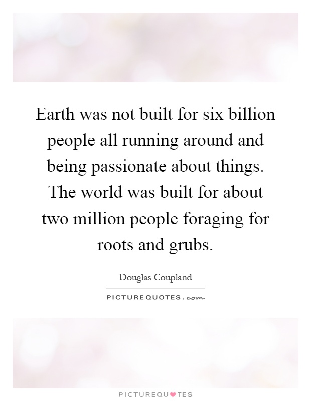 Earth was not built for six billion people all running around and being passionate about things. The world was built for about two million people foraging for roots and grubs Picture Quote #1