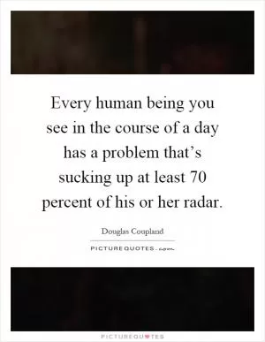 Every human being you see in the course of a day has a problem that’s sucking up at least 70 percent of his or her radar Picture Quote #1
