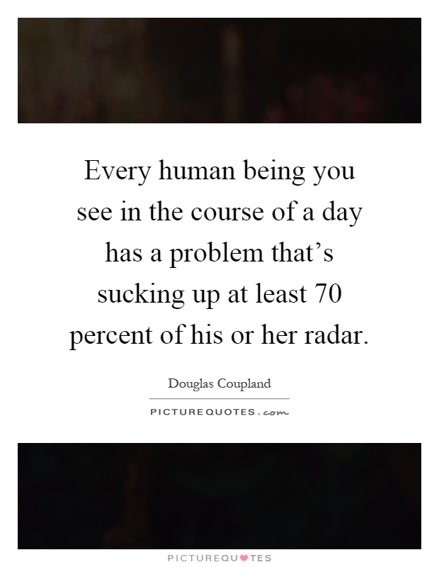 Every human being you see in the course of a day has a problem that's sucking up at least 70 percent of his or her radar Picture Quote #1