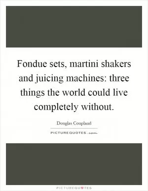 Fondue sets, martini shakers and juicing machines: three things the world could live completely without Picture Quote #1