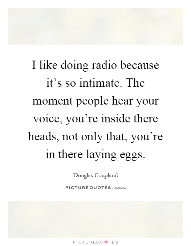 I like doing radio because it's so intimate. The moment people hear your voice, you're inside there heads, not only that, you're in there laying eggs Picture Quote #1