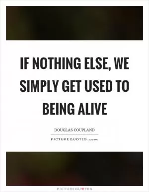 If nothing else, we simply get used to being alive Picture Quote #1