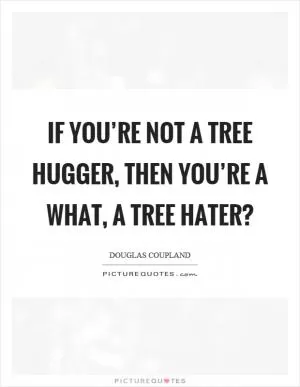 If you’re not a tree hugger, then you’re a what, a tree hater? Picture Quote #1