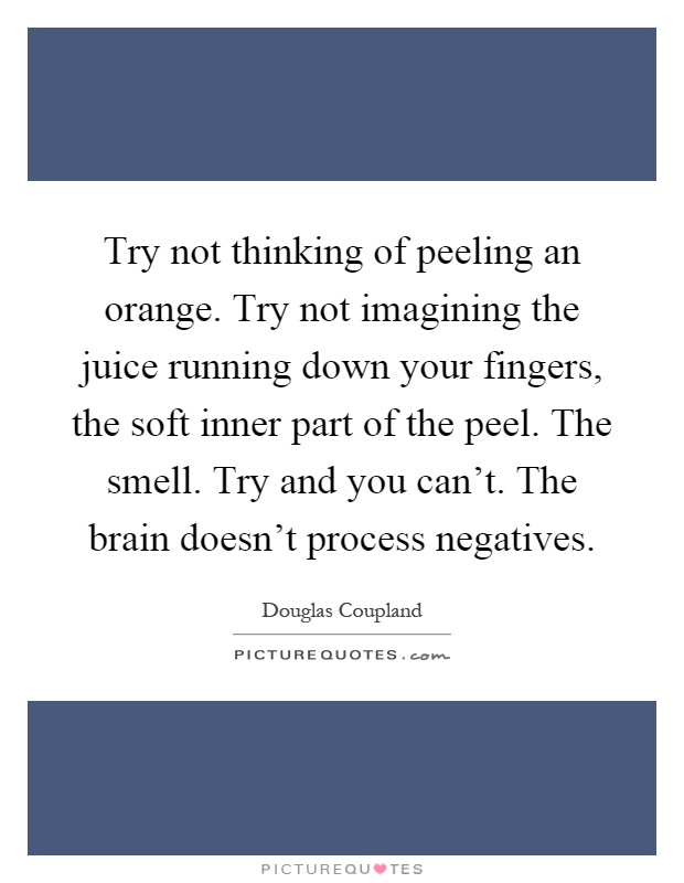 Try not thinking of peeling an orange. Try not imagining the juice running down your fingers, the soft inner part of the peel. The smell. Try and you can't. The brain doesn't process negatives Picture Quote #1